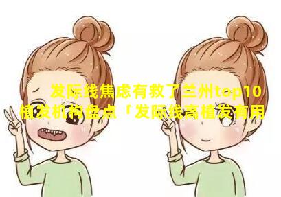 发际线焦虑有救了兰州top10植发机构盘点「发际线高植发有用吗,可以 🐦 维持多久」